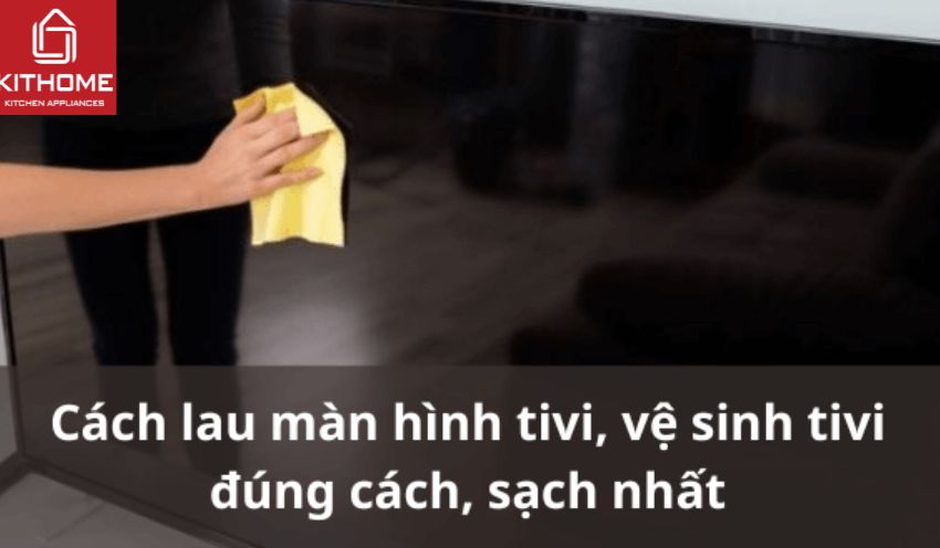 Cách lau màn hình tivi, vệ sinh tivi đúng cách, sạch nhất
