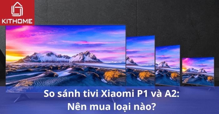 So sánh tivi Xiaomi P1 và A2: Nên mua loại nào? So sánh tivi Xiaomi P1 và A2: Nên mua loại nào?