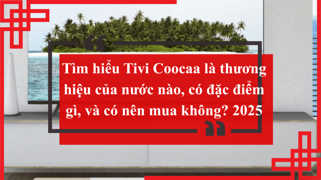 Tìm hiểu Tivi Coocaa là thương hiệu của nước nào, có đặc điểm gì, và có nên mua không? 2025