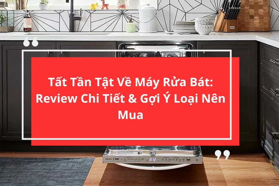 Tất Tần Tật Về Máy Rửa Bát: Review Chi Tiết & Gợi Ý Loại Nên Mua