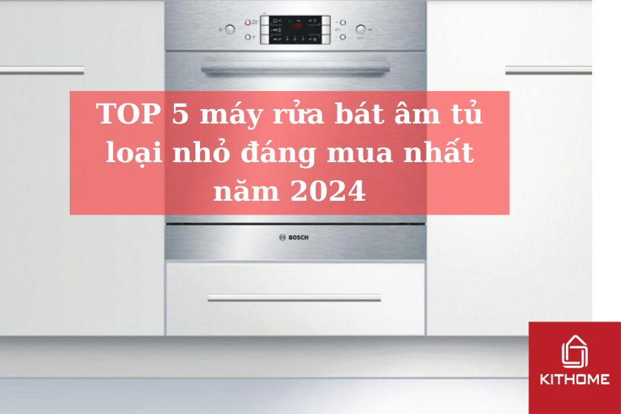 TOP 5 máy rửa bát âm tủ loại nhỏ đáng mua nhất năm 2024