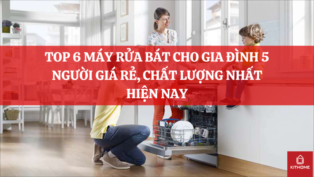 TOP 6 MÁY RỬA BÁT CHO GIA ĐÌNH 5 NGƯỜI GIÁ RẺ, CHẤT LƯỢNG NHẤT HIỆN NAY