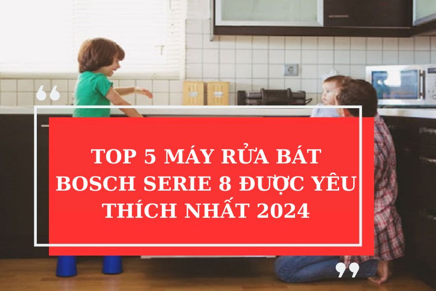 TOP 5 MÁY RỬA BÁT BOSCH SERIE 8 ĐƯỢC YÊU THÍCH NHẤT 2024