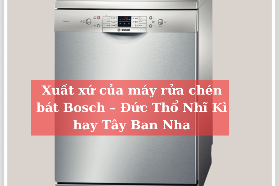 Xuất xứ của máy rửa chén bát Bosch – Đức Thổ Nhĩ Kì hay Tây Ban Nha