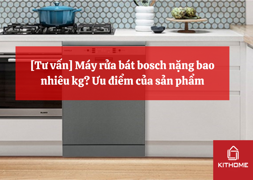 [Tư vấn] Máy rửa bát bosch nặng bao nhiêu kg? Ưu điểm của sản phẩm