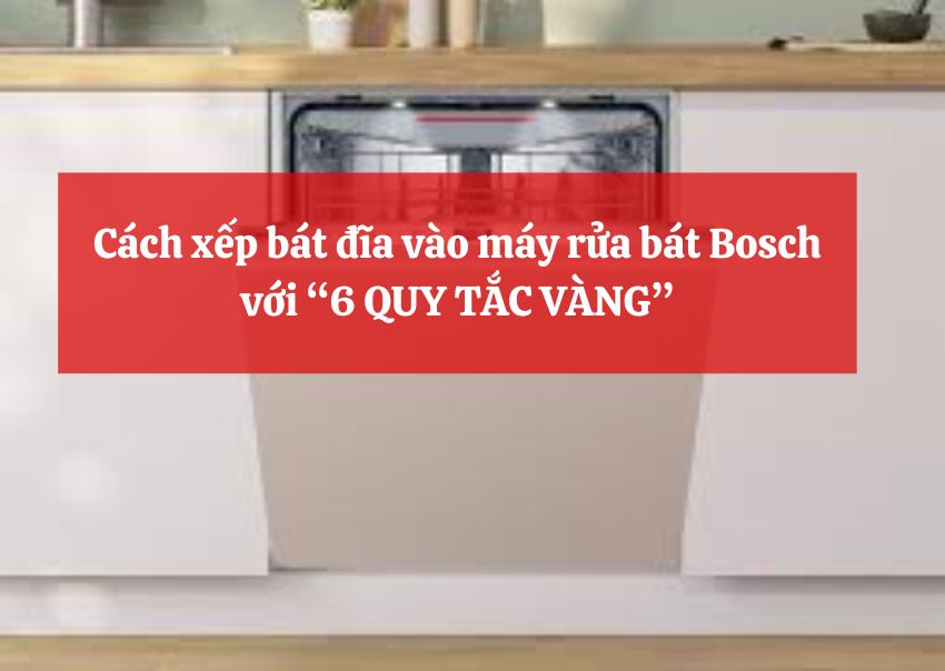 Cách xếp bát đĩa vào máy rửa bát Bosch với “6 QUY TẮC VÀNG”