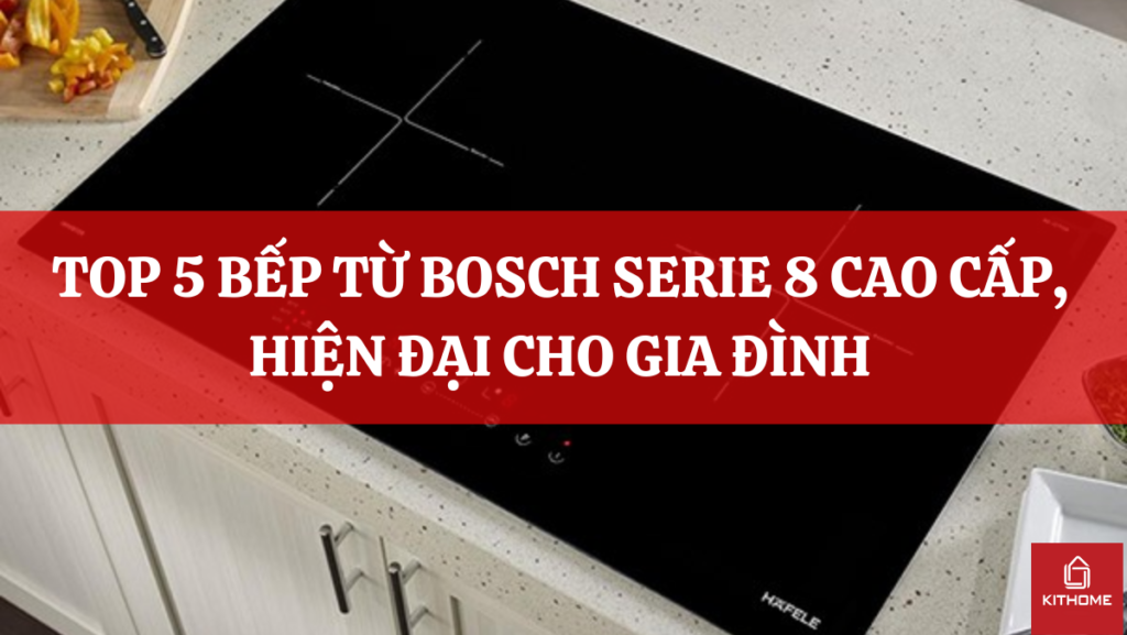 TOP 5 BẾP TỪ BOSCH SERIE 8 CAO CẤP, HIỆN ĐẠI CHO GIA ĐÌNH